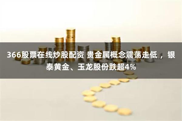 366股票在线炒股配资 贵金属概念震荡走低 ，银泰黄金、玉龙股份跌超4%