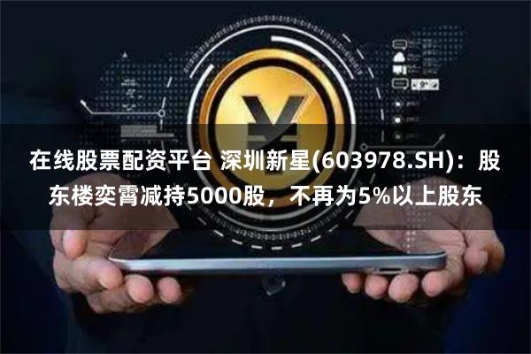 在线股票配资平台 深圳新星(603978.SH)：股东楼奕霄减持5000股，不再为5%以上股东