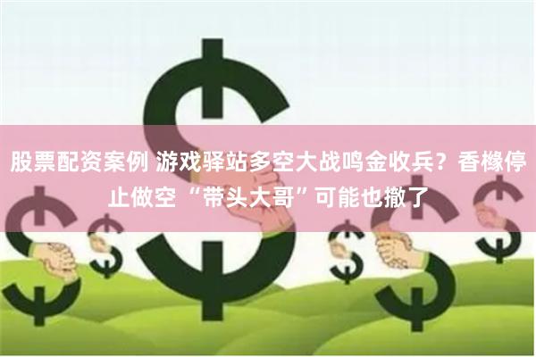 股票配资案例 游戏驿站多空大战鸣金收兵？香橼停止做空 “带头大哥”可能也撤了