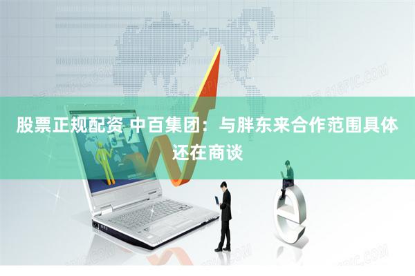 股票正规配资 中百集团：与胖东来合作范围具体还在商谈