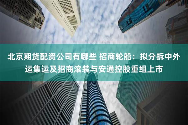 北京期货配资公司有哪些 招商轮船：拟分拆中外运集运及招商滚装与安通控股重组上市