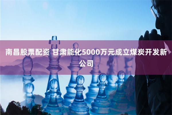 南昌股票配资 甘肃能化5000万元成立煤炭开发新公司