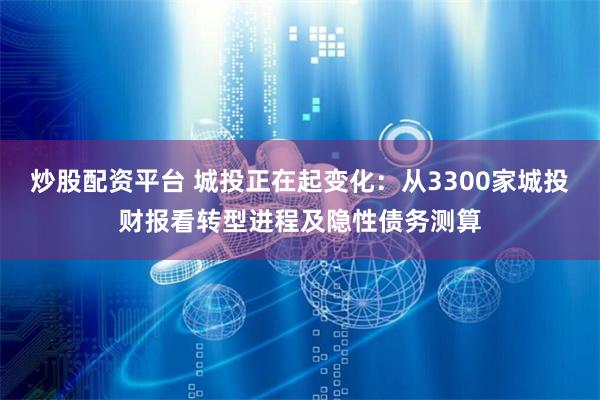 炒股配资平台 城投正在起变化：从3300家城投财报看转型进程及隐性债务测算