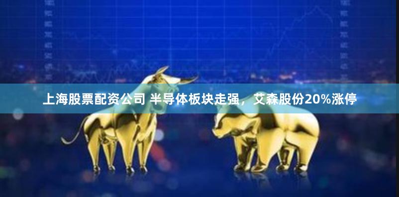 上海股票配资公司 半导体板块走强，艾森股份20%涨停