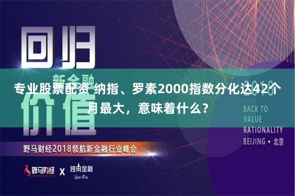 专业股票配资 纳指、罗素2000指数分化达42个月最大，意味着什么？