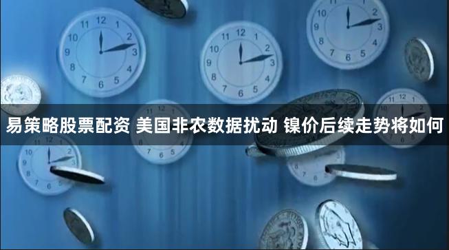 易策略股票配资 美国非农数据扰动 镍价后续走势将如何