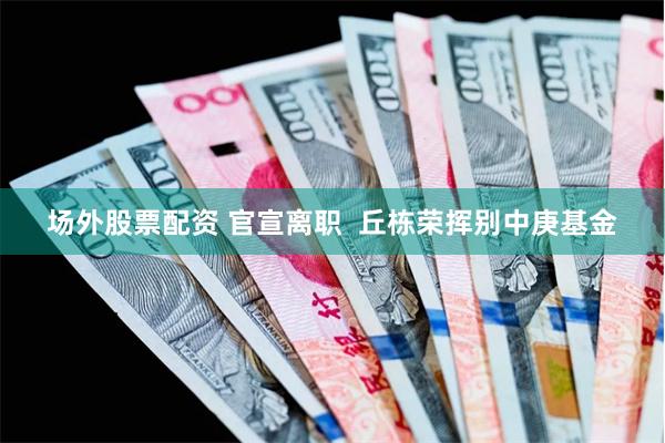 场外股票配资 官宣离职  丘栋荣挥别中庚基金