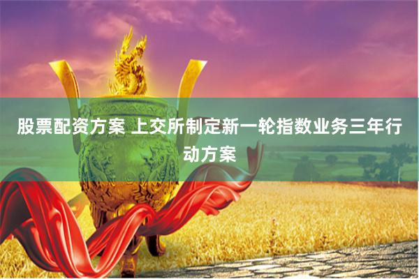 股票配资方案 上交所制定新一轮指数业务三年行动方案