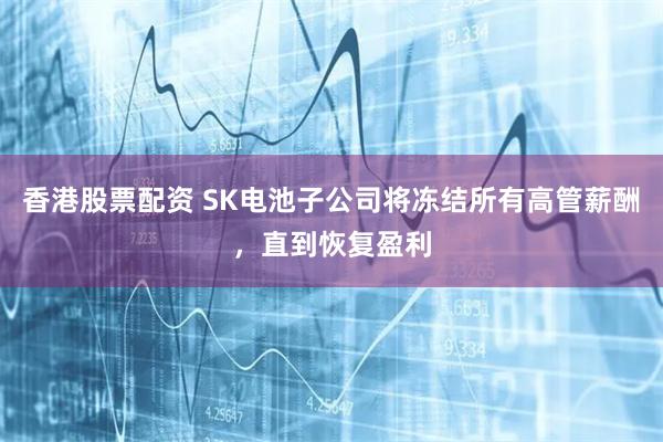 香港股票配资 SK电池子公司将冻结所有高管薪酬，直到恢复盈利