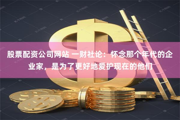 股票配资公司网站 一财社论：怀念那个年代的企业家，是为了更好地爱护现在的他们