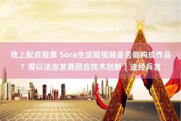 线上配资股票 Sora生成短视频是否能构成作品？需以法治发展回应技术创新︱法经兵言