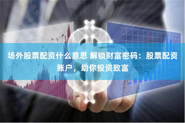 场外股票配资什么意思 解锁财富密码：股票配资账户，助你投资致富