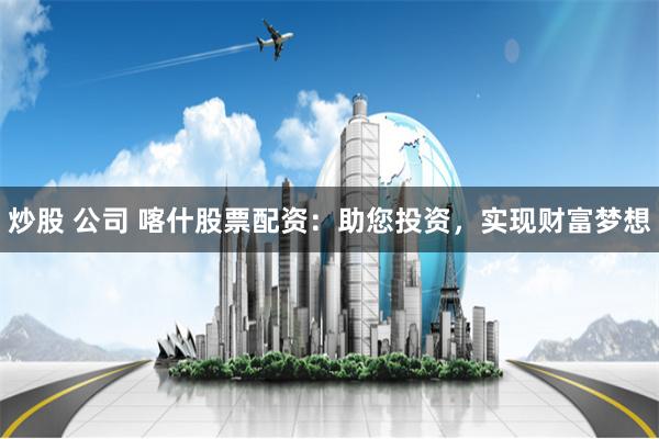 炒股 公司 喀什股票配资：助您投资，实现财富梦想