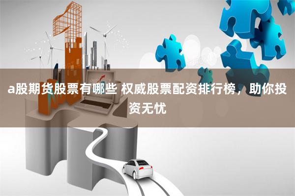 a股期货股票有哪些 权威股票配资排行榜，助你投资无忧