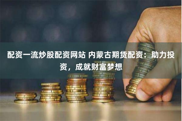 配资一流炒股配资网站 内蒙古期货配资：助力投资，成就财富梦想