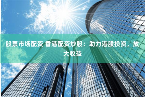 股票市场配资 香港配资炒股：助力港股投资，放大收益