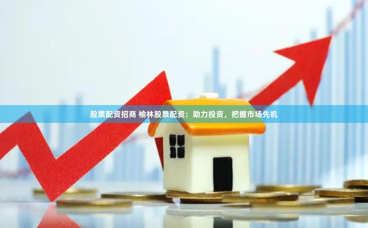 股票配资招商 榆林股票配资：助力投资，把握市场先机