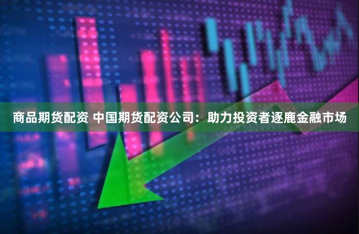 商品期货配资 中国期货配资公司：助力投资者逐鹿金融市场