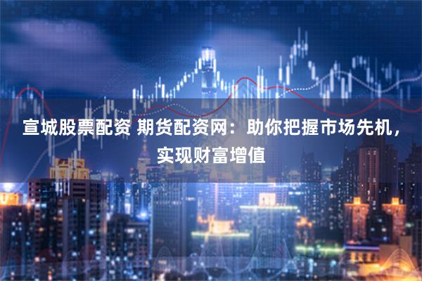 宣城股票配资 期货配资网：助你把握市场先机，实现财富增值
