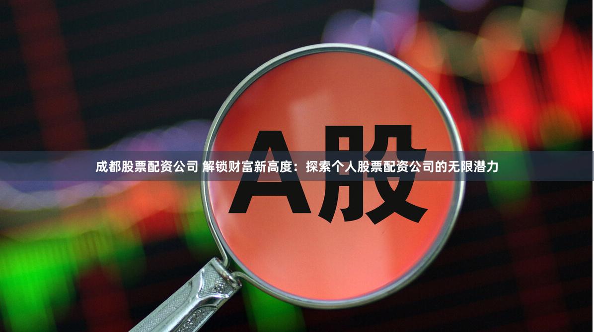 成都股票配资公司 解锁财富新高度：探索个人股票配资公司的无限潜力